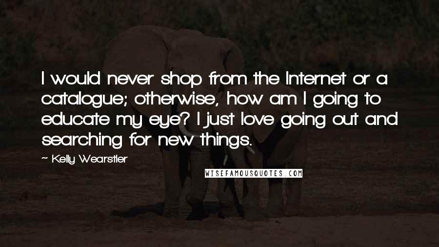 Kelly Wearstler Quotes: I would never shop from the Internet or a catalogue; otherwise, how am I going to educate my eye? I just love going out and searching for new things.