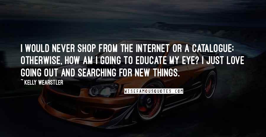 Kelly Wearstler Quotes: I would never shop from the Internet or a catalogue; otherwise, how am I going to educate my eye? I just love going out and searching for new things.