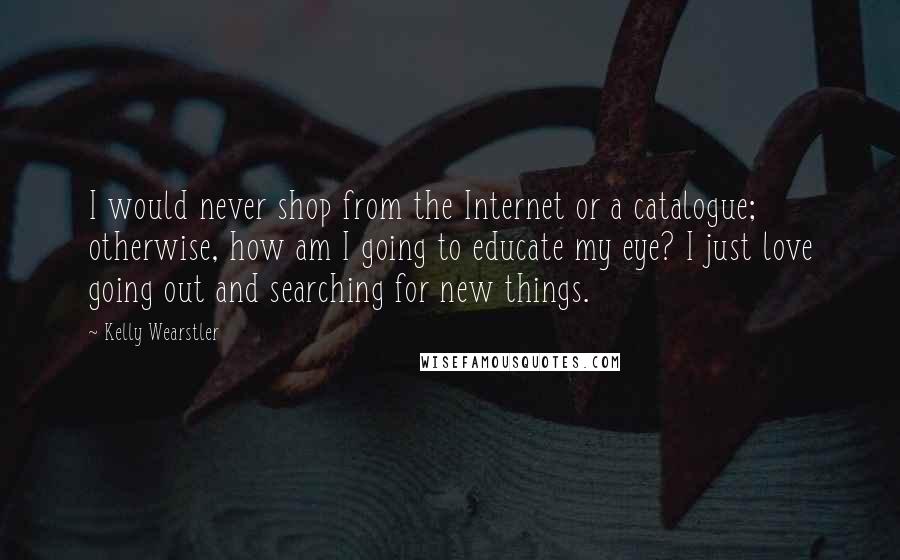 Kelly Wearstler Quotes: I would never shop from the Internet or a catalogue; otherwise, how am I going to educate my eye? I just love going out and searching for new things.