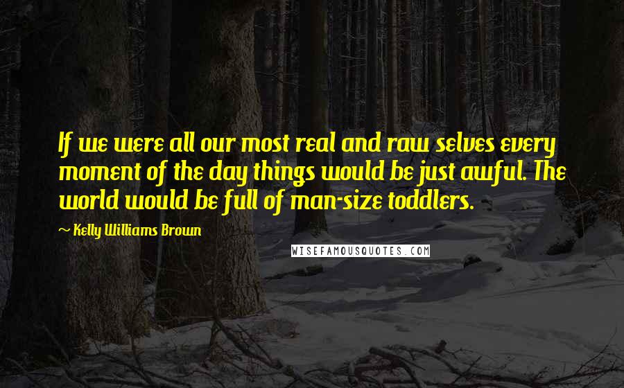 Kelly Williams Brown Quotes: If we were all our most real and raw selves every moment of the day things would be just awful. The world would be full of man-size toddlers.