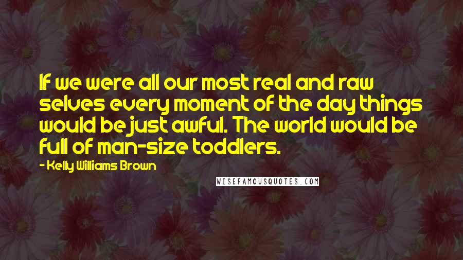 Kelly Williams Brown Quotes: If we were all our most real and raw selves every moment of the day things would be just awful. The world would be full of man-size toddlers.