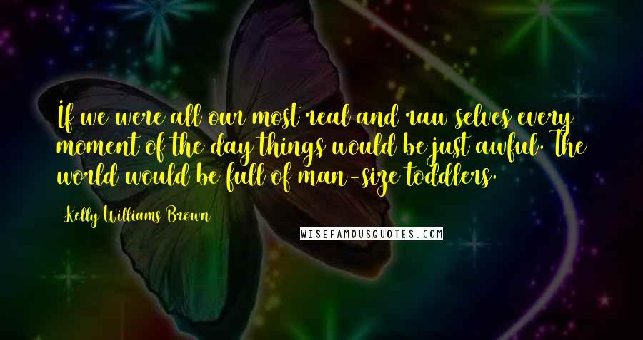 Kelly Williams Brown Quotes: If we were all our most real and raw selves every moment of the day things would be just awful. The world would be full of man-size toddlers.