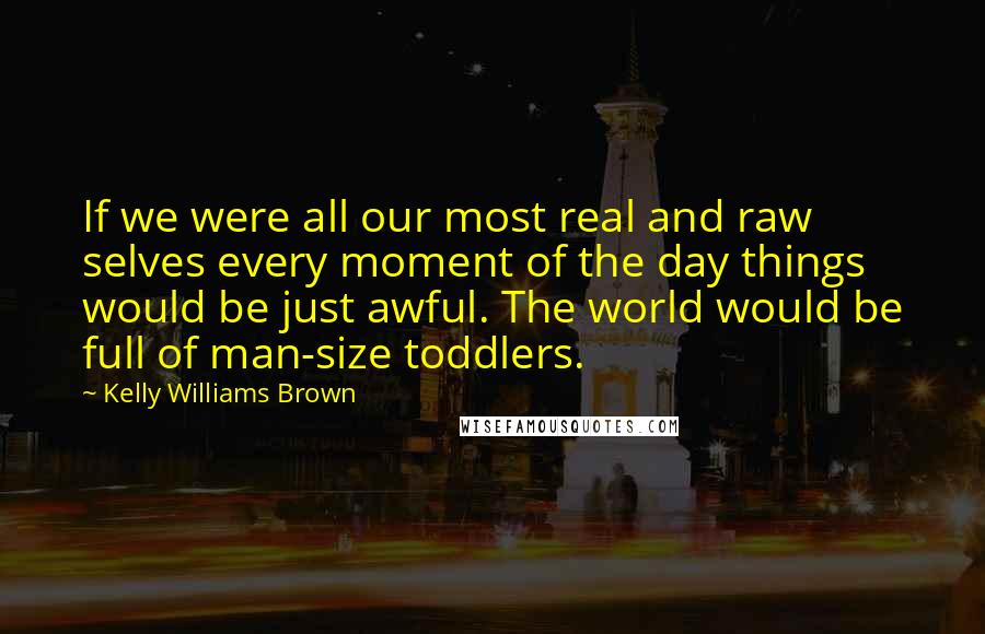 Kelly Williams Brown Quotes: If we were all our most real and raw selves every moment of the day things would be just awful. The world would be full of man-size toddlers.