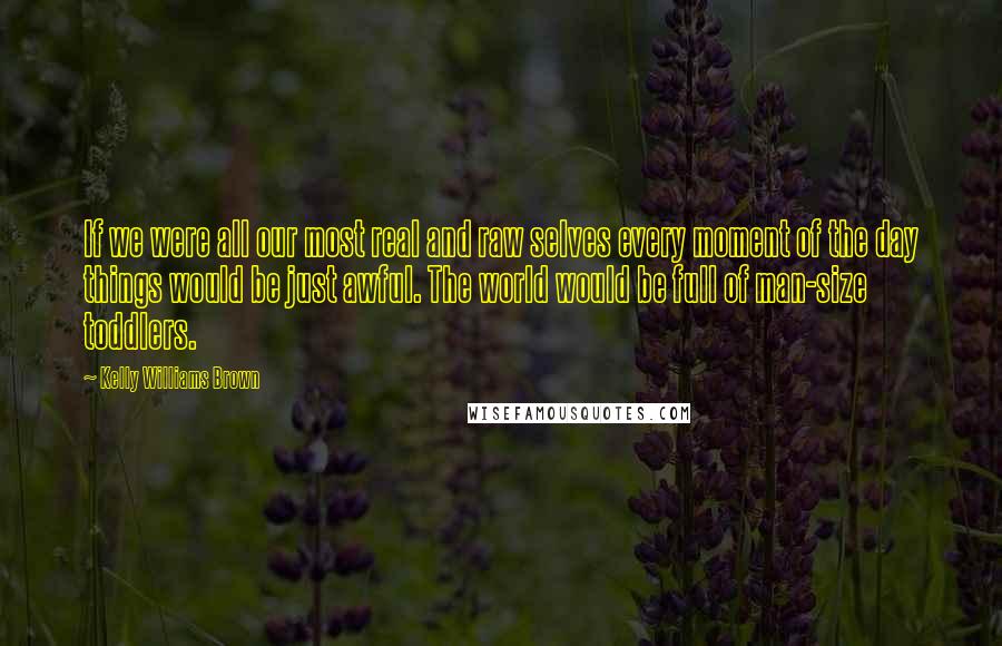 Kelly Williams Brown Quotes: If we were all our most real and raw selves every moment of the day things would be just awful. The world would be full of man-size toddlers.