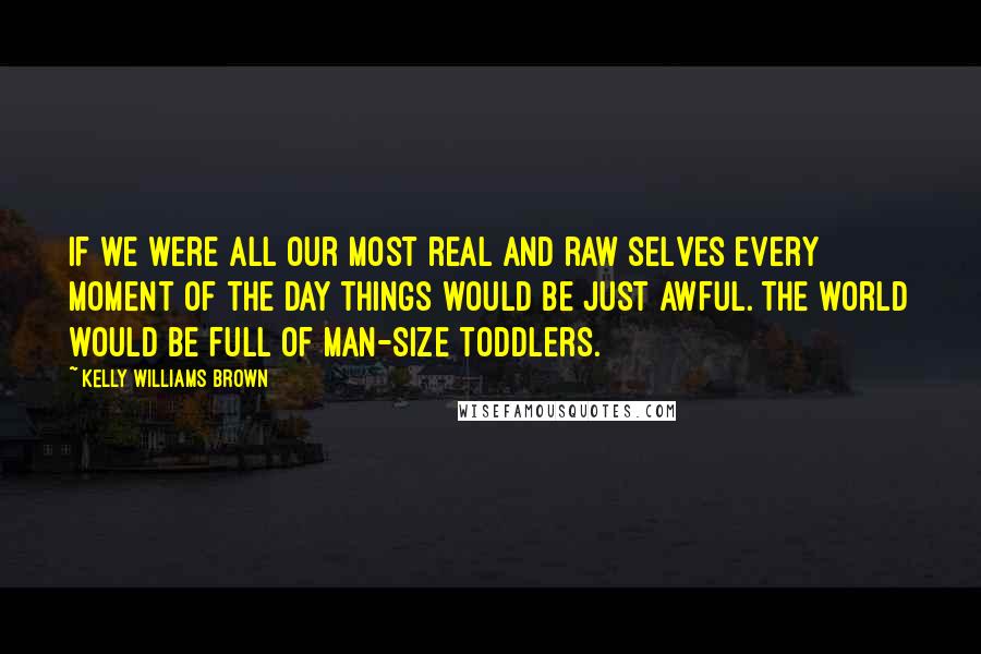 Kelly Williams Brown Quotes: If we were all our most real and raw selves every moment of the day things would be just awful. The world would be full of man-size toddlers.