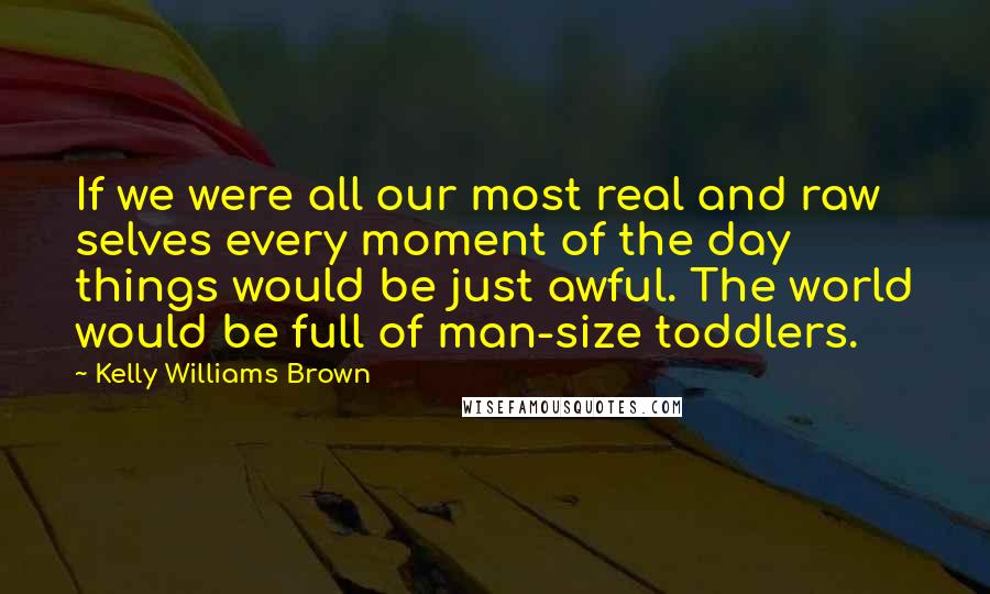 Kelly Williams Brown Quotes: If we were all our most real and raw selves every moment of the day things would be just awful. The world would be full of man-size toddlers.