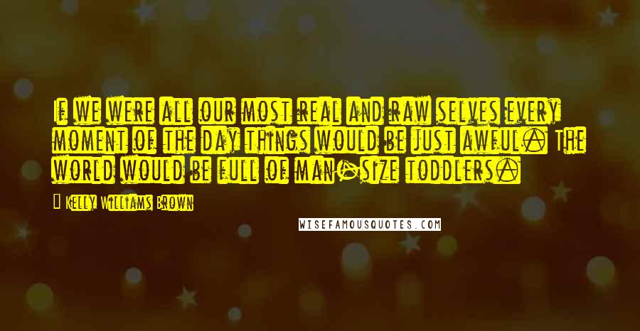 Kelly Williams Brown Quotes: If we were all our most real and raw selves every moment of the day things would be just awful. The world would be full of man-size toddlers.