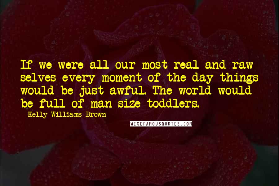 Kelly Williams Brown Quotes: If we were all our most real and raw selves every moment of the day things would be just awful. The world would be full of man-size toddlers.
