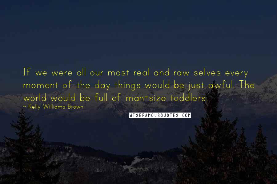 Kelly Williams Brown Quotes: If we were all our most real and raw selves every moment of the day things would be just awful. The world would be full of man-size toddlers.