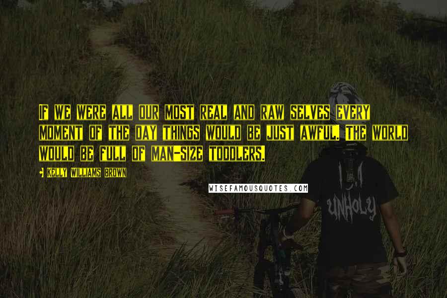 Kelly Williams Brown Quotes: If we were all our most real and raw selves every moment of the day things would be just awful. The world would be full of man-size toddlers.