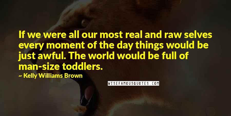 Kelly Williams Brown Quotes: If we were all our most real and raw selves every moment of the day things would be just awful. The world would be full of man-size toddlers.