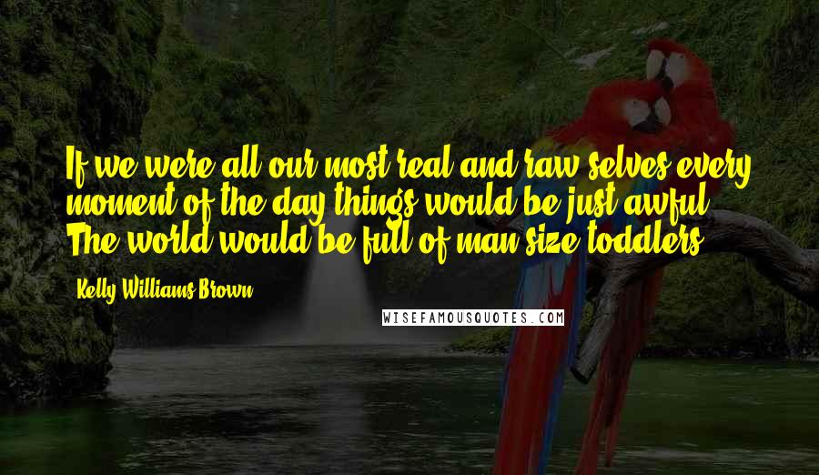 Kelly Williams Brown Quotes: If we were all our most real and raw selves every moment of the day things would be just awful. The world would be full of man-size toddlers.