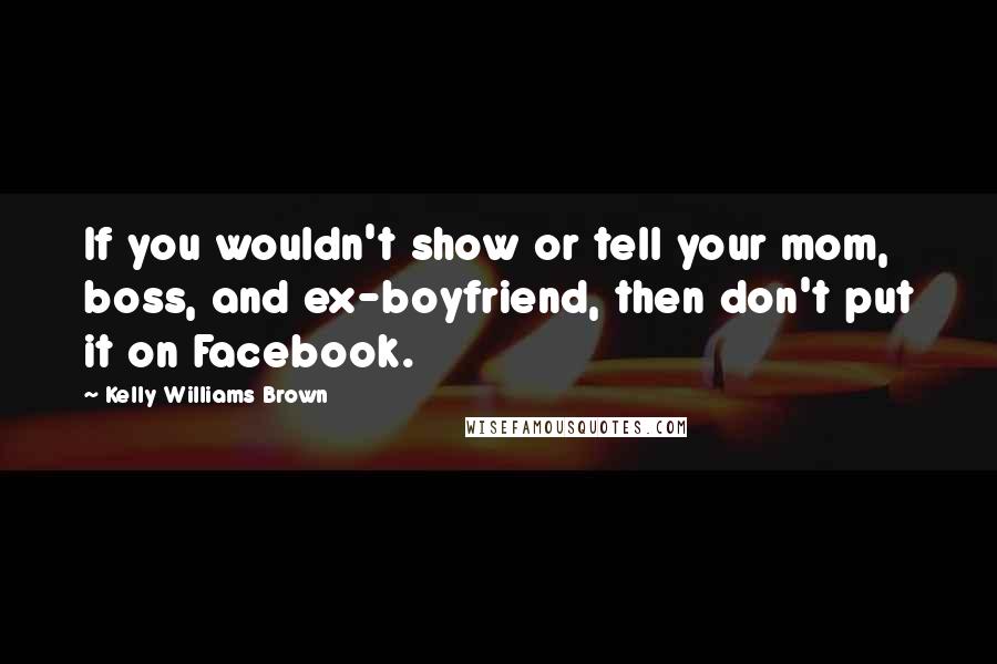Kelly Williams Brown Quotes: If you wouldn't show or tell your mom, boss, and ex-boyfriend, then don't put it on Facebook.