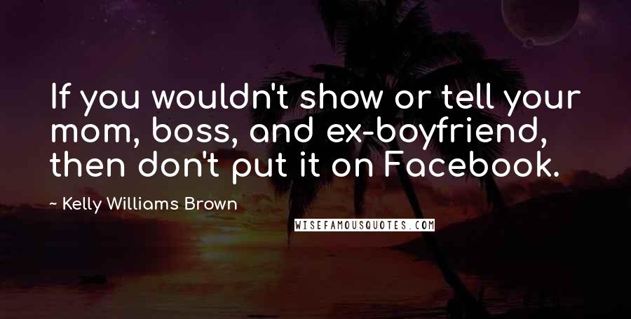 Kelly Williams Brown Quotes: If you wouldn't show or tell your mom, boss, and ex-boyfriend, then don't put it on Facebook.