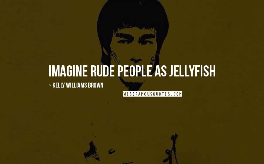 Kelly Williams Brown Quotes: Imagine rude people as jellyfish