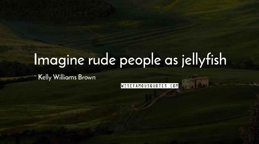 Kelly Williams Brown Quotes: Imagine rude people as jellyfish