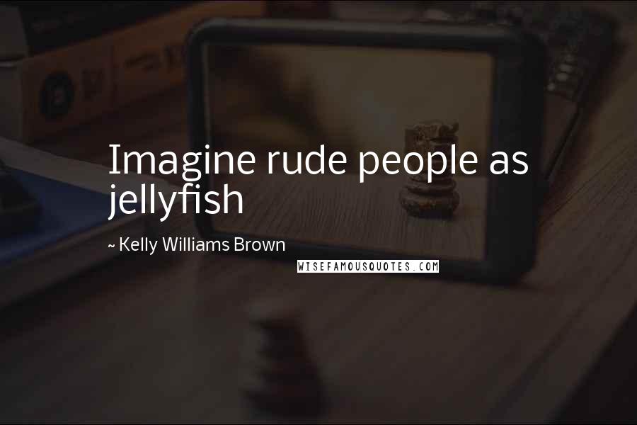 Kelly Williams Brown Quotes: Imagine rude people as jellyfish