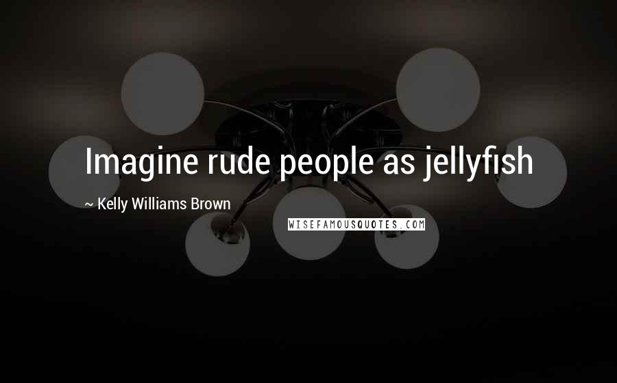 Kelly Williams Brown Quotes: Imagine rude people as jellyfish