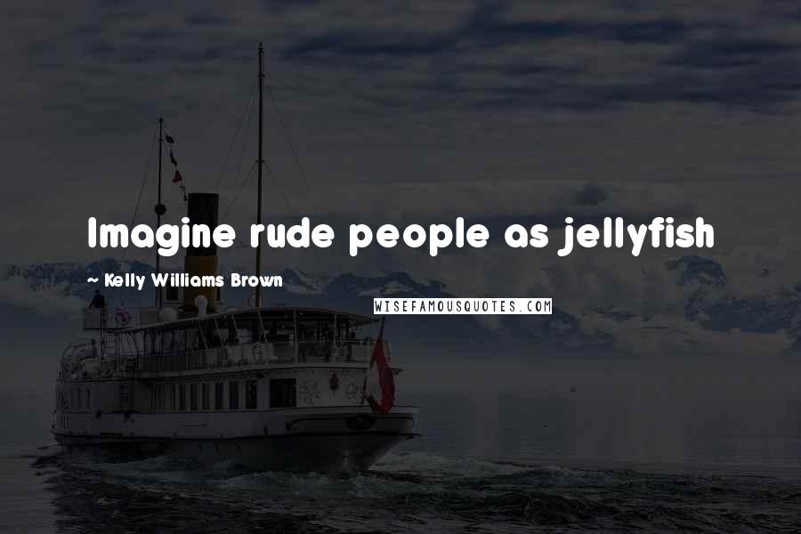 Kelly Williams Brown Quotes: Imagine rude people as jellyfish