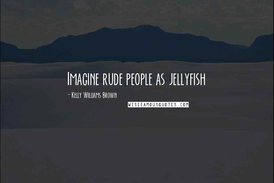 Kelly Williams Brown Quotes: Imagine rude people as jellyfish