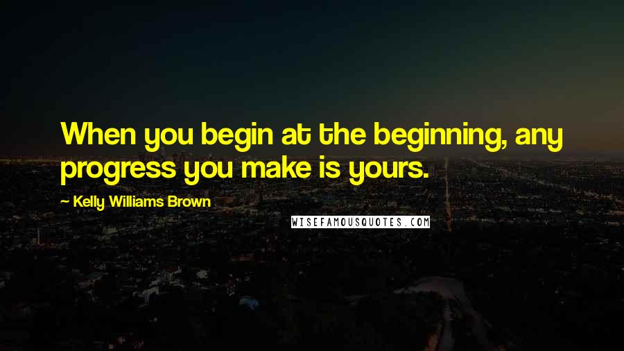 Kelly Williams Brown Quotes: When you begin at the beginning, any progress you make is yours.