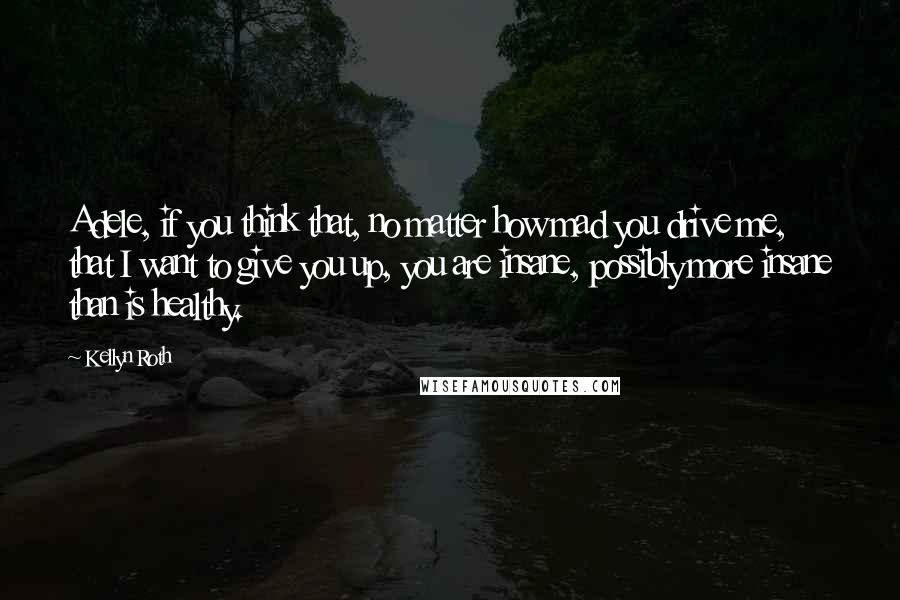 Kellyn Roth Quotes: Adele, if you think that, no matter how mad you drive me, that I want to give you up, you are insane, possibly more insane than is healthy.