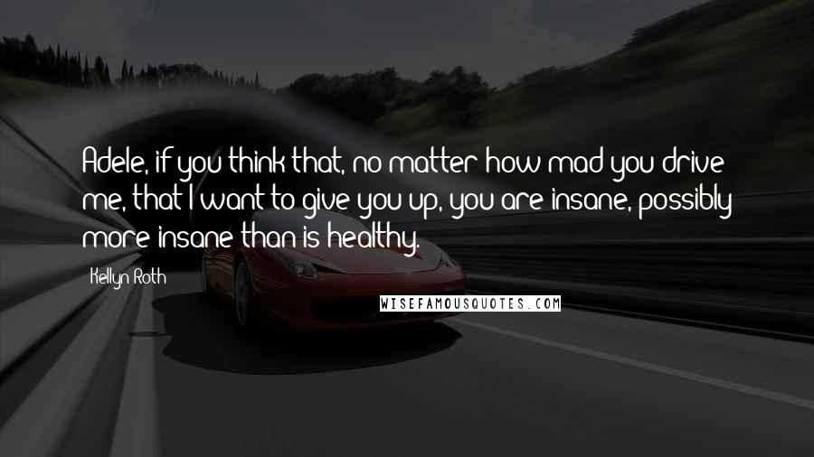 Kellyn Roth Quotes: Adele, if you think that, no matter how mad you drive me, that I want to give you up, you are insane, possibly more insane than is healthy.