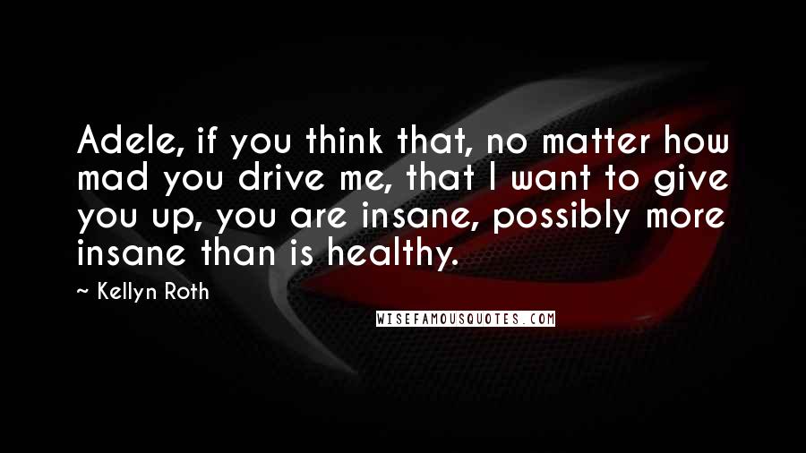 Kellyn Roth Quotes: Adele, if you think that, no matter how mad you drive me, that I want to give you up, you are insane, possibly more insane than is healthy.