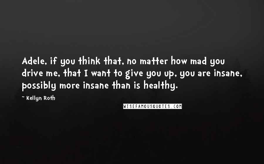 Kellyn Roth Quotes: Adele, if you think that, no matter how mad you drive me, that I want to give you up, you are insane, possibly more insane than is healthy.