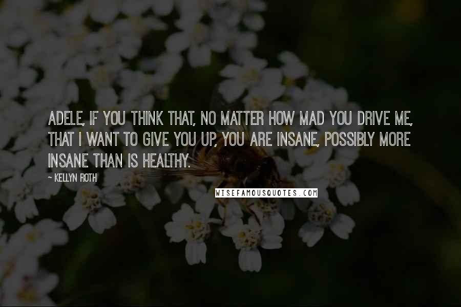 Kellyn Roth Quotes: Adele, if you think that, no matter how mad you drive me, that I want to give you up, you are insane, possibly more insane than is healthy.