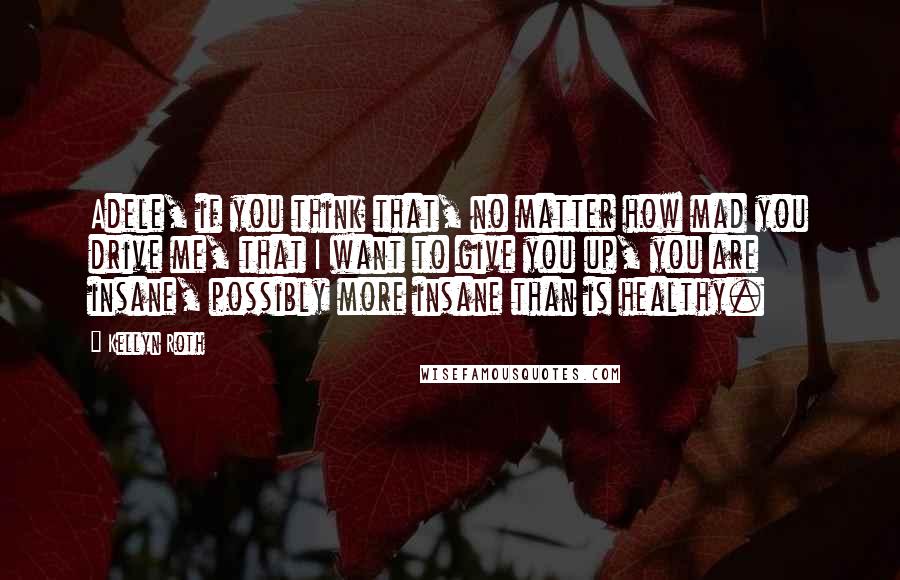 Kellyn Roth Quotes: Adele, if you think that, no matter how mad you drive me, that I want to give you up, you are insane, possibly more insane than is healthy.