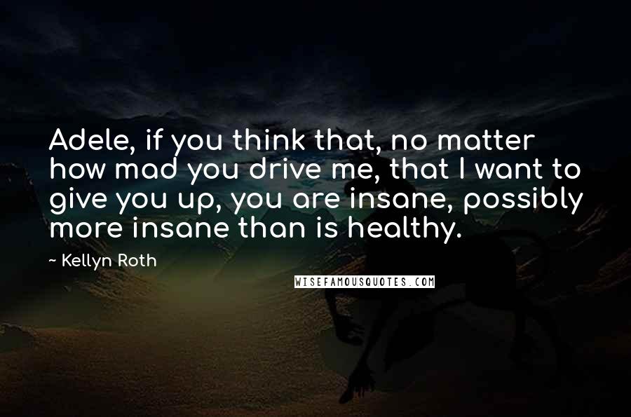 Kellyn Roth Quotes: Adele, if you think that, no matter how mad you drive me, that I want to give you up, you are insane, possibly more insane than is healthy.