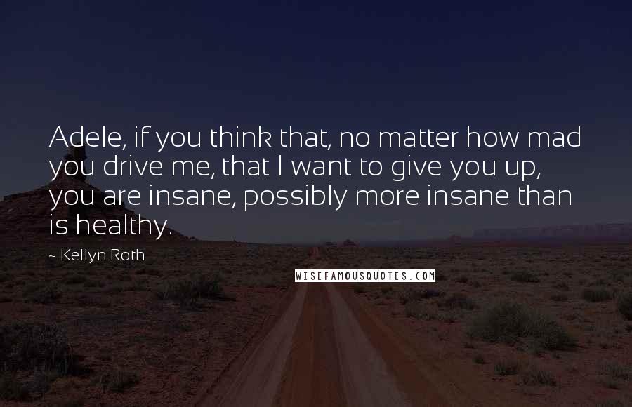 Kellyn Roth Quotes: Adele, if you think that, no matter how mad you drive me, that I want to give you up, you are insane, possibly more insane than is healthy.