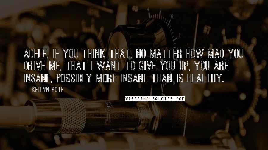 Kellyn Roth Quotes: Adele, if you think that, no matter how mad you drive me, that I want to give you up, you are insane, possibly more insane than is healthy.