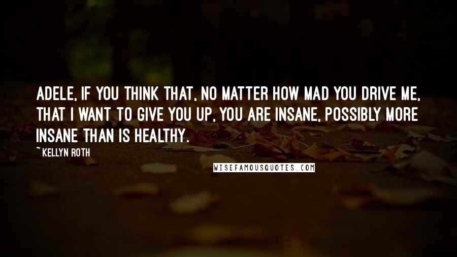 Kellyn Roth Quotes: Adele, if you think that, no matter how mad you drive me, that I want to give you up, you are insane, possibly more insane than is healthy.