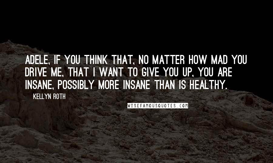 Kellyn Roth Quotes: Adele, if you think that, no matter how mad you drive me, that I want to give you up, you are insane, possibly more insane than is healthy.