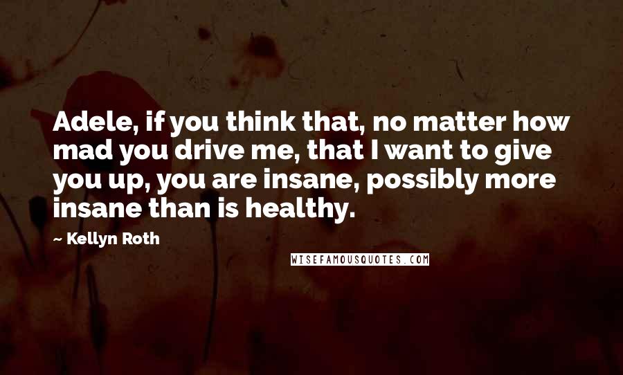 Kellyn Roth Quotes: Adele, if you think that, no matter how mad you drive me, that I want to give you up, you are insane, possibly more insane than is healthy.