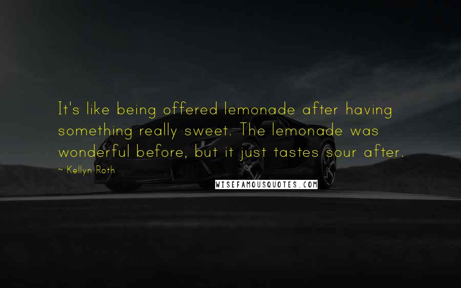 Kellyn Roth Quotes: It's like being offered lemonade after having something really sweet. The lemonade was wonderful before, but it just tastes sour after.