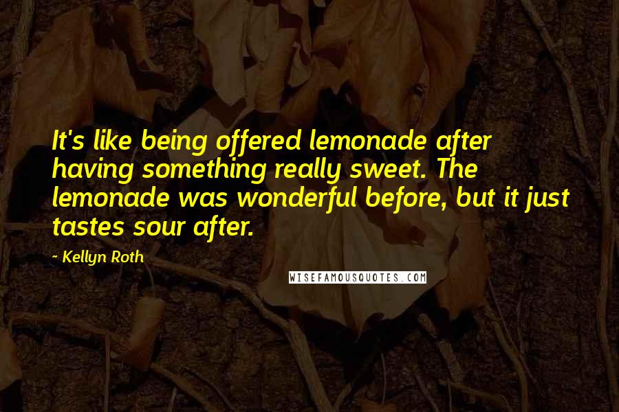 Kellyn Roth Quotes: It's like being offered lemonade after having something really sweet. The lemonade was wonderful before, but it just tastes sour after.