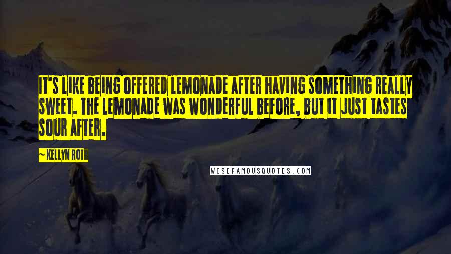 Kellyn Roth Quotes: It's like being offered lemonade after having something really sweet. The lemonade was wonderful before, but it just tastes sour after.