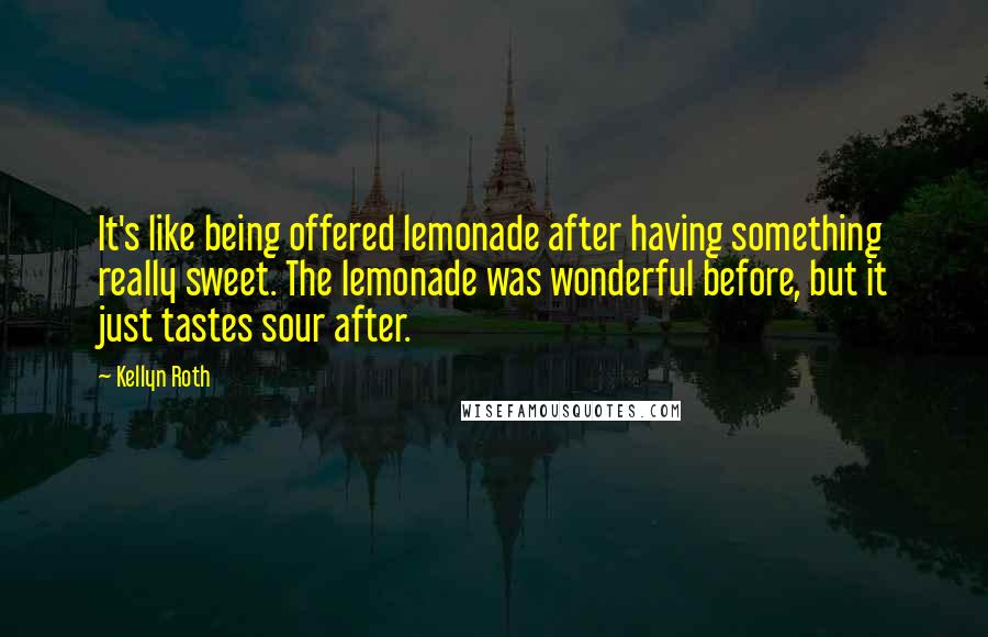 Kellyn Roth Quotes: It's like being offered lemonade after having something really sweet. The lemonade was wonderful before, but it just tastes sour after.