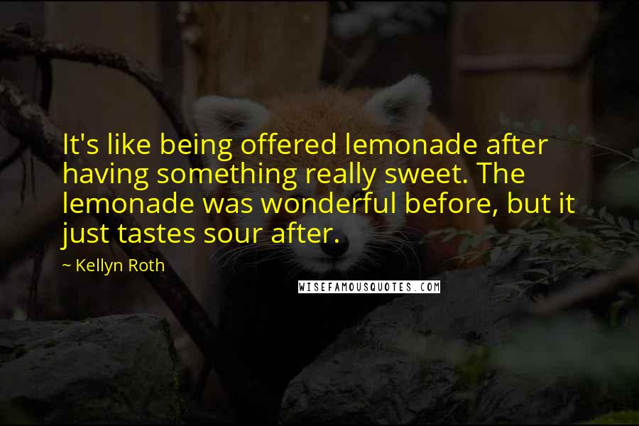 Kellyn Roth Quotes: It's like being offered lemonade after having something really sweet. The lemonade was wonderful before, but it just tastes sour after.