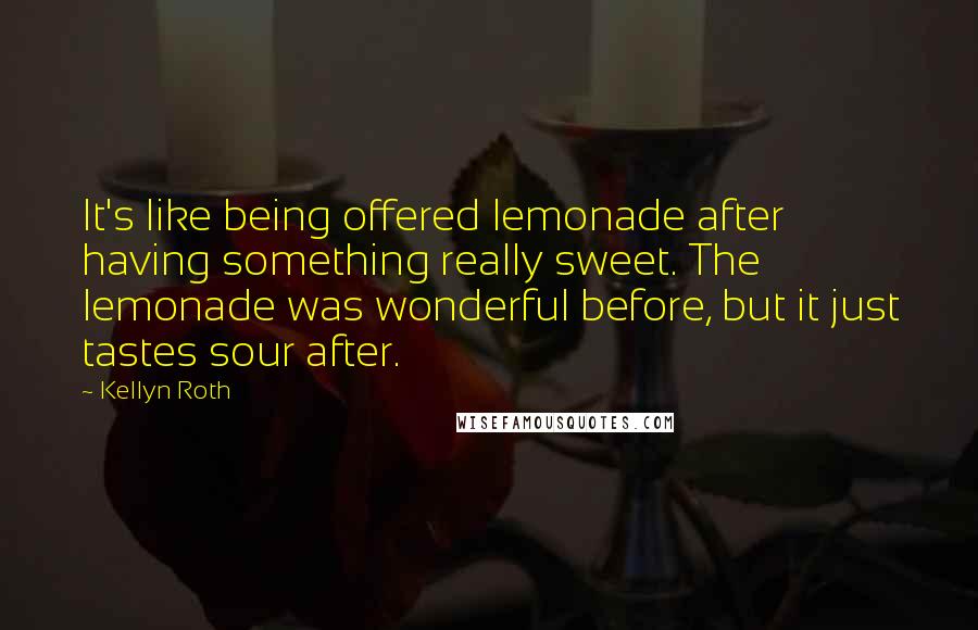 Kellyn Roth Quotes: It's like being offered lemonade after having something really sweet. The lemonade was wonderful before, but it just tastes sour after.