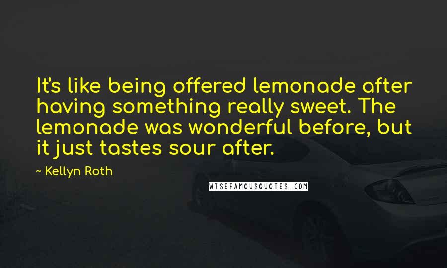 Kellyn Roth Quotes: It's like being offered lemonade after having something really sweet. The lemonade was wonderful before, but it just tastes sour after.