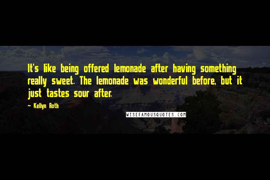 Kellyn Roth Quotes: It's like being offered lemonade after having something really sweet. The lemonade was wonderful before, but it just tastes sour after.