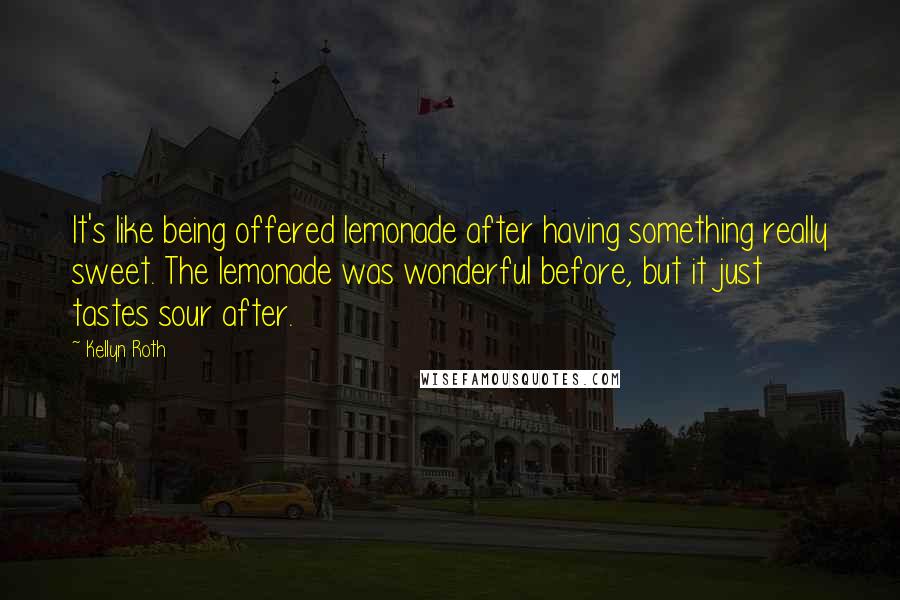 Kellyn Roth Quotes: It's like being offered lemonade after having something really sweet. The lemonade was wonderful before, but it just tastes sour after.