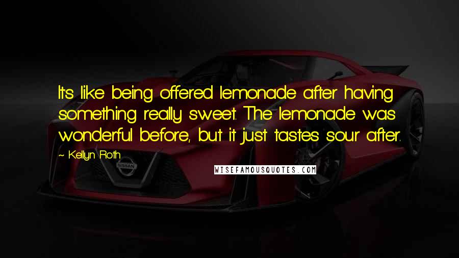 Kellyn Roth Quotes: It's like being offered lemonade after having something really sweet. The lemonade was wonderful before, but it just tastes sour after.