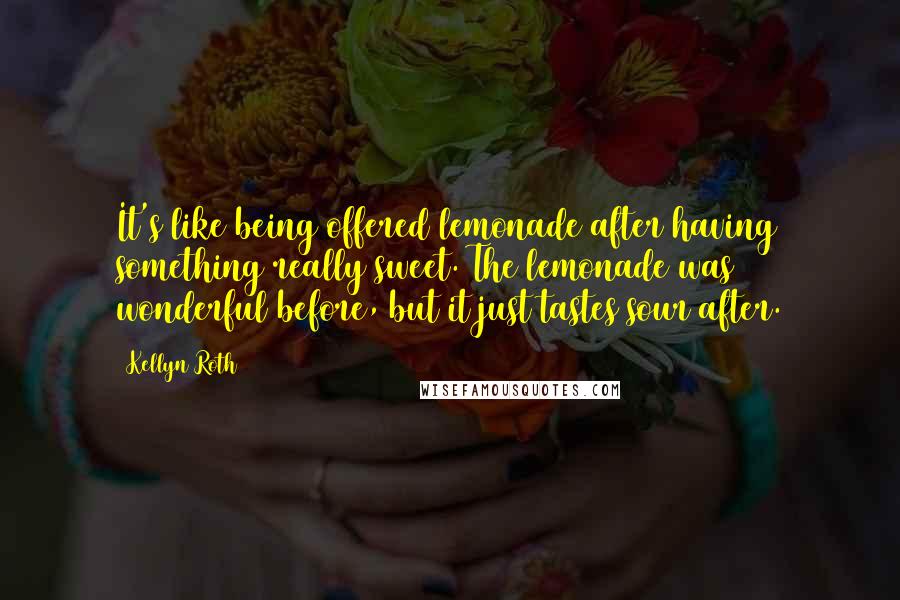 Kellyn Roth Quotes: It's like being offered lemonade after having something really sweet. The lemonade was wonderful before, but it just tastes sour after.