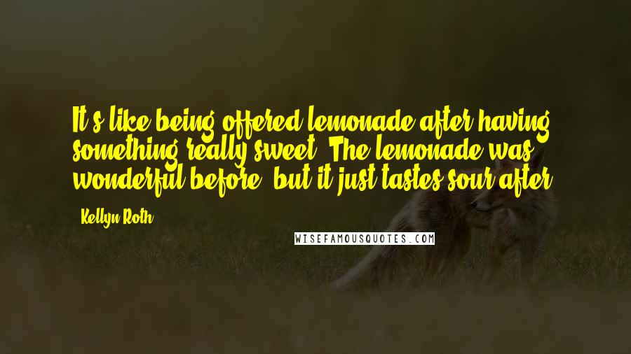 Kellyn Roth Quotes: It's like being offered lemonade after having something really sweet. The lemonade was wonderful before, but it just tastes sour after.