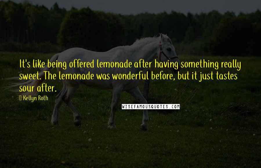 Kellyn Roth Quotes: It's like being offered lemonade after having something really sweet. The lemonade was wonderful before, but it just tastes sour after.